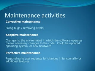 Maintenance activities
Corrective maintenance

Fixing bugs / removing errors

Adaptive maintenance
Changes to the environment in which the software operates
means necessary changes to the code. Could be updated
operating system, or new hardware

Perfective maintenance
Responding to user requests for changes in functionality or
additional features
 