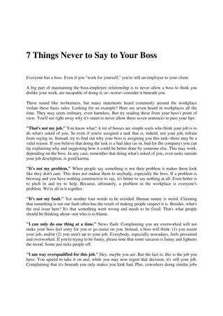 7 Things Never to Say to Your Boss

Everyone has a boss. Even if you "work for yourself," you're still an employee to your client.

A big part of maintaining the boss-employee relationship is to never allow a boss to think you
dislike your work, are incapable of doing it, or--worse--consider it beneath you.

These sound like no-brainers, but many statements heard commonly around the workplace
violate these basic rules. Looking for an example? Here are seven heard in workplaces all the
time. They may seem ordinary, even harmless. But try reading these from your boss's point of
view. You'll see right away why it's smart to never allow these seven sentences to pass your lips:

"That's not my job." You know what? A lot of bosses are simple souls who think your job is to
do what's asked of you. So even if you're assigned a task that is, indeed, not your job, refrain
from saying so. Instead, try to find out why your boss is assigning you this task--there may be a
valid reason. If you believe that doing the task is a bad idea (as in, bad for the company) you can
try explaining why and suggesting how it could be better done by someone else. This may work,
depending on the boss. In any case, remember that doing what's asked of you, even tasks outside
your job description, is good karma.

"It's not my problem." When people say something is not their problem it makes them look
like they don't care. This does not endear them to anybody, especially the boss. If a problem is
brewing and you have nothing constructive to say, it's better to say nothing at all. Even better is
to pitch in and try to help. Because, ultimately, a problem in the workplace is everyone's
problem. We're all in it together.

"It's not my fault." Yet another four words to be avoided. Human nature is weird. Claiming
that something is not our fault often has the result of making people suspect it is. Besides, what's
the real issue here? It's that something went wrong and needs to be fixed. That's what people
should be thinking about--not who is to blame.

"I can only do one thing at a time." News flash: Complaining you are overworked will not
make your boss feel sorry for you or go easier on you. Instead, a boss will think: (1) you resent
your job, and/or (2) you aren't up to your job. Everybody, especially nowadays, feels pressured
and overworked. If you're trying to be funny, please note that some sarcasm is funny and lightens
the mood. Some just ticks people off.

"I am way overqualified for this job." Hey, maybe you are. But the fact is, this is the job you
have. You agreed to take it on and, while you may now regret that decision, it's still your job.
Complaining that it's beneath you only makes you look bad. Plus, coworkers doing similar jobs
 