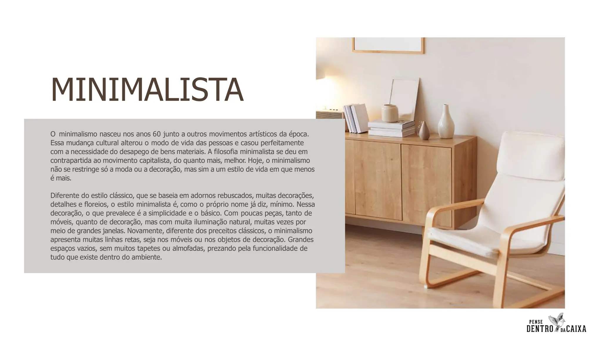 O minimalismo nasceu nos anos 60 junto a outros movimentos artísticos da época.
Essa mudança cultural alterou o modo de vida das pessoas e casou perfeitamente
com a necessidade do desapego de bens materiais. A filosofia minimalista se deu em
contrapartida ao movimento capitalista, do quanto mais, melhor. Hoje, o minimalismo
não se restringe só a moda ou a decoração, mas sim a um estilo de vida em que menos
é mais.
Diferente do estilo clássico, que se baseia em adornos rebuscados, muitas decorações,
detalhes e floreios, o estilo minimalista é, como o próprio nome já diz, mínimo. Nessa
decoração, o que prevalece é a simplicidade e o básico. Com poucas peças, tanto de
móveis, quanto de decoração, mas com muita iluminação natural, muitas vezes por
meio de grandes janelas. Novamente, diferente dos preceitos clássicos, o minimalismo
apresenta muitas linhas retas, seja nos móveis ou nos objetos de decoração. Grandes
espaços vazios, sem muitos tapetes ou almofadas, prezando pela funcionalidade de
tudo que existe dentro do ambiente.
MINIMALISTA
 