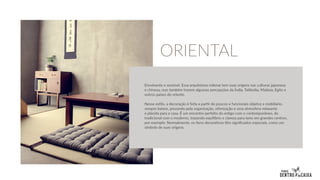 Envolvente e sensível. Essa arquitetura milenar tem suas origens nas culturas japonesa
e chinesa, mas também trazem algumas percepções da Índia, Tailândia, Malásia, Egito e
outros países do oriente.
Nesse estilo, a decoração é feita a partir de poucos e funcionais objetos e mobiliário,
sempre baixos, prezando pela organização, otimização e uma atmosfera relaxante
e plácida para a casa. É um encontro perfeito do antigo com o contemporâneo, do
tradicional com o moderno, trazendo equilíbrio e clareza para lares em grandes centros,
por exemplo. Normalmente, os itens decorativos têm significados especiais, como um
símbolo de suas origens.
ORIENTAL
 