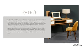 O retrô pode ser definido como uma forma de resgatar o passado, trazendo uma releitura
dos itens de decoração utilizados nas décadas de 1960 até 1990. Diferentemente do
vintage, que realmente traz os objetos antigos, o retrô usa artigos novos e os deixa com
cara de antigos. Como discos de vinil e vitrolas. Faz referências também a ícones do meio
artístico e ao pop art, sejam bandas, atores e atrizes, filmes, quadrinhos, personagens,
enfim, imagens que lembrem a década que você quer homenagear.
Algumas sugestões são trazer eletrodomésticos antigos e ressignificá-los, como uma TV
de tubo que serve como mesa de centro ou bar, uma geladeira antiga em cor destaque,
um sofá de design que roube a cena na sala, e até tapetes de couro ou com estampas de
animais, que remetem a moda das décadas passadas. Não existe certo ou errado para este
estilo.
RETRÔ
 