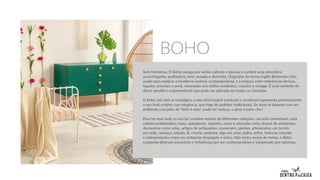 Sem fronteiras. O Boho navega por várias culturas e épocas e confere uma atmosfera
aconchegante, acolhedora, leve, ousada e divertida. Originário do termo inglês Bohemian Chic,
usado para explicar a tendência boêmia contemporânea, é a mistura entre referências étnicas,
hippies, orientais e punk, mescladas aos estilos romântico, country e vintage. É uma vertente de
decor versátil e surpreendente que pode ser aplicada em todos os cômodos.
O boho chic tem ar nostálgico, o seu mix’n’match (misturar e combinar) representa perfeitamente
o seu final criativo com elegância, que foge de padrões tradicionais. Se você se deparar com um
ambiente com jeito de “feito à mão”, pode ter certeza, a alma é boho chic!
Para ter esse look no seu lar combine móveis de diferentes coleções, um sofá confortável, uma
cadeira emblemática, baús, aparadores, estantes, racks e cômodas como divisor de ambientes.
Acessórios como velas, artigos de antiquários, souveniers, plantas, artesanatos, um tecido
em seda, camurça, veludo, lã, crochê, pedraria, algo em vime, palha, enfim, texturas naturais
e sobreposições criam um ambiente despojado e único. Não tenha receio de tentar, o Boho
comporta diversos acessórios e influências por ser contemporâneo e inesperado por natureza.
BOHO
 