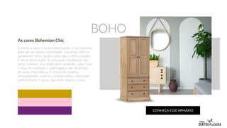 As cores Bohemian Chic
A estética boho é muito interessante, o seu pantone
deve ser da mesma intensidade, conversar entre si,
geralmente três e quatro cores dão o efeito simples
e eficaz desse estilo. As principais tonalidades são
preto, marrom, cru, verde oliva, caramelo, cáqui, roxo
e rosa. As estampas e padronagens são elementos
de muita importância, e móveis de madeira,
principalmente rústicos e arredondados, amenizam
perfeitamente o abuso das cores alegres e vivas.
CONHEÇA ESSE ARMÁRIO
BOHO
 