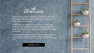 Agora que você já passeou pelos estilos de decoração que mais fazem
sucesso entre apaixonados por decor, você pode escolher um, ou mais,
para compor os cômodos da sua casa, escritório, ou qualquer outro
espaço que você queira atualizar.
Na Pense Dentro da Caixa você encontra móveis de madeira maciça
no estilo DIY (do it yourself) com qualidade e design inovadores. São
peças certificadas, sustentáveis, resistentes e de alta durabilidade, que
podem fazer parte da sua nova repaginada no lar e transmitir o seu estilo
aperfeiçoado.
Você pode pedir diretamente no nosso e-commerce e receber seu móvel
em casa. Ele inclui instruções e ferragens. Todos os produtos foram
desenvolvidos especialmente para que a montagem seja perfeita, simples
e fácil.
CONHEÇA O SITE
 