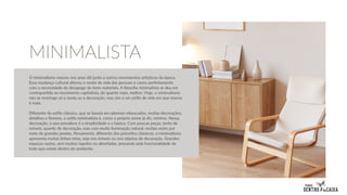 O minimalismo nasceu nos anos 60 junto a outros movimentos artísticos da época.
Essa mudança cultural alterou o modo de vida das pessoas e casou perfeitamente
com a necessidade do desapego de bens materiais. A filosofia minimalista se deu em
contrapartida ao movimento capitalista, do quanto mais, melhor. Hoje, o minimalismo
não se restringe só a moda ou a decoração, mas sim a um estilo de vida em que menos
é mais.
Diferente do estilo clássico, que se baseia em adornos rebuscados, muitas decorações,
detalhes e floreios, o estilo minimalista é, como o próprio nome já diz, mínimo. Nessa
decoração, o que prevalece é a simplicidade e o básico. Com poucas peças, tanto de
móveis, quanto de decoração, mas com muita iluminação natural, muitas vezes por
meio de grandes janelas. Novamente, diferente dos preceitos clássicos, o minimalismo
apresenta muitas linhas retas, seja nos móveis ou nos objetos de decoração. Grandes
espaços vazios, sem muitos tapetes ou almofadas, prezando pela funcionalidade de
tudo que existe dentro do ambiente.
MINIMALISTA
 