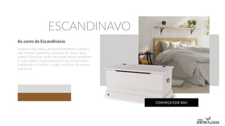 As cores da Escandinávia
Nuances mais claras, predominantemente o branco,
mas também apresenta variações de cinza e tons
pastéis. Outra cor muito observada nesses ambientes
é a da madeira, frequentemente com visual rústico,
trabalhado em móveis, no piso, no decor ou mesmo
estrutural.
ESCANDINAVO
CONHEÇA ESSE BAÚ
 