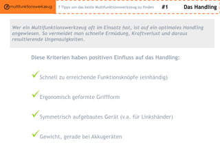 #1 Das Handling
Wer ein Multifunktionswerkzeug oft im Einsatz hat, ist auf ein optimales Handling
angewiesen. So vermeidet man schnelle Ermüdung, Kraftverlust und daraus
resultierende Ungenauigkeiten.
Diese Kriterien haben positiven Einfluss auf das Handling:
Schnell zu erreichende Funktionsknöpfe (einhändig)
Ergonomisch geformte Griffform
Symmetrisch aufgebautes Gerät (v.a. für Linkshänder)
Gewicht, gerade bei Akkugeräten
7 Tipps um das beste Multifunktionswerkzeug zu finden
 