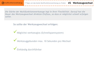 #2 Werkzeugwechsel
Die Stärke der Multifunktionswerkzeuge legt in ihrer Flexibilität. Darauf hat die
Dauer des Werkzeugwechsel direkten Einfluss, so dass er möglichst schnell erfolgen
sollte.
So sollte der Werkzeugwechsel erfolgen:
Möglichst werkzeuglos (Schnellspannsystem)
Werkzeuggebunden max. 10 Sekunden pro Wechsel
Einhändig durchführbar
7 Tipps um das beste Multifunktionswerkzeug zu finden
 