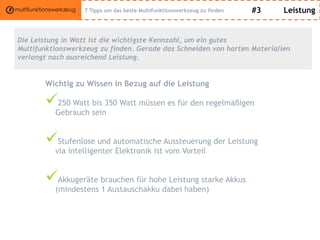 #3 Leistung
Die Leistung in Watt ist die wichtigste Kennzahl, um ein gutes
Multifunktionswerkzeug zu finden. Gerade das Schneiden von harten Materialien
verlangt nach ausreichend Leistung.
Wichtig zu Wissen in Bezug auf die Leistung
250 Watt bis 350 Watt müssen es für den regelmäßigen
Gebrauch sein
Stufenlose und automatische Aussteuerung der Leistung
via intelligenter Elektronik ist vom Vorteil
Akkugeräte brauchen für hohe Leistung starke Akkus
(mindestens 1 Austauschakku dabei haben)
7 Tipps um das beste Multifunktionswerkzeug zu finden
 