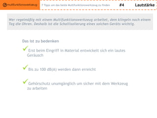 #4 Lautstärke
Wer regelmäßig mit einem Multifunktionswerkzeug arbeitet, dem klingeln nach einem
Tag die Ohren. Deshalb ist die Schallisolierung eines solchen Geräts wichtig.
Das ist zu bedenken
Erst beim Eingriff in Material entwickelt sich ein lautes
Geräusch
Bis zu 100 dB(A) werden dann erreicht
Gehörschutz unumgänglich um sicher mit dem Werkzeug
zu arbeiten
7 Tipps um das beste Multifunktionswerkzeug zu finden
 