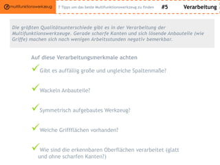 #5 Verarbeitung
Die größten Qualitätsunterschiede gibt es in der Verarbeitung der
Multifunktionswerkzeuge. Gerade scharfe Kanten und sich lösende Anbauteile (wie
Griffe) machen sich nach wenigen Arbeitsstunden negativ bemerkbar.
Auf diese Verarbeitungsmerkmale achten
Gibt es auffällig große und ungleiche Spaltenmaße?
Wackeln Anbauteile?
Symmetrisch aufgebautes Werkzeug?
Weiche Griffflächen vorhanden?
Wie sind die erkennbaren Oberflächen verarbeitet (glatt
und ohne scharfen Kanten?)
7 Tipps um das beste Multifunktionswerkzeug zu finden
 