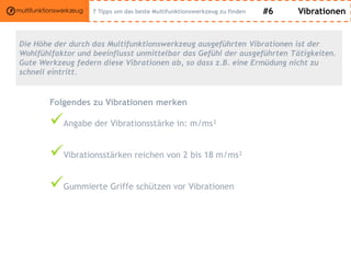 #6 Vibrationen
Die Höhe der durch das Multifunktionswerkzeug ausgeführten Vibrationen ist der
Wohlfühlfaktor und beeinflusst unmittelbar das Gefühl der ausgeführten Tätigkeiten.
Gute Werkzeug federn diese Vibrationen ab, so dass z.B. eine Ermüdung nicht zu
schnell eintritt.
Folgendes zu Vibrationen merken
Angabe der Vibrationsstärke in: m/ms²
Vibrationsstärken reichen von 2 bis 18 m/ms²
Gummierte Griffe schützen vor Vibrationen
7 Tipps um das beste Multifunktionswerkzeug zu finden
 