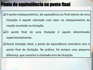  O ponto estequiométrico, de equivalência ou final teórico de uma
titulação é aquele calculado com base na estequiometria da
reação envolvida na titulação.
 O ponto final de uma titulação é aquele determinado
experimentalmente.
 Numa titulação ideal, o ponto de equivalência coincidiria com o
ponto final da titulação. Na prática, há sempre uma pequena
diferença, que constitui o chamado erro de titulação.
Ponto de equivalência ou ponto final
 