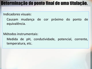 Determinação do ponto final de uma titulação.
Indicadores visuais:
Causam mudança de cor próximo do ponto de
equivalência.
Métodos instrumentais:
Medida de pH, condutividade, potencial, corrente,
temperatura, etc.
 