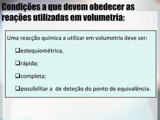 Condições a que devem obedecer as
reações utilizadas em volumetria:
Uma reacção química a utilizar em volumetria deve ser:
estequiométrica,
rápida;
completa;
possibilitar a de deteção do ponto de equivalência.
 
