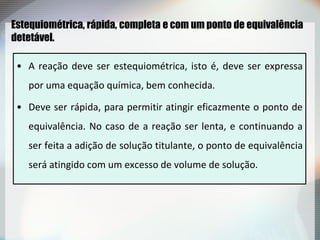 Estequiométrica, rápida, completa e com um ponto de equivalência
detetável.
• A reação deve ser estequiométrica, isto é, deve ser expressa
por uma equação química, bem conhecida.
• Deve ser rápida, para permitir atingir eficazmente o ponto de
equivalência. No caso de a reação ser lenta, e continuando a
ser feita a adição de solução titulante, o ponto de equivalência
será atingido com um excesso de volume de solução.
 