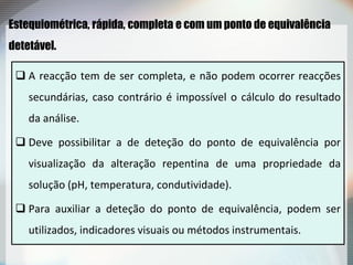 Estequiométrica, rápida, completa e com um ponto de equivalência
detetável.
 A reacção tem de ser completa, e não podem ocorrer reacções
secundárias, caso contrário é impossível o cálculo do resultado
da análise.
 Deve possibilitar a de deteção do ponto de equivalência por
visualização da alteração repentina de uma propriedade da
solução (pH, temperatura, condutividade).
 Para auxiliar a deteção do ponto de equivalência, podem ser
utilizados, indicadores visuais ou métodos instrumentais.
 