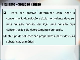 Titulante – Solução Padrão
 Para ser possível determinar com rigor a
concentração da solução a titular, o titulante deve ser
uma solução padrão, ou seja, uma solução cuja
concentração seja rigorosamente conhecida.
Este tipo de soluções são preparadas a partir das suas
substâncias primárias.
 