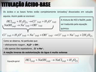 Os ácidos e as bases fortes estão completamente ionizados/ dissociados em solução
aquosa. Assim pode-se escrever:
)(2)()()( laqaqaq OHNaClNaOHHCl 
)()()( aqaqaq OHNaNaOH 

A mistura de HCl e NaOH, pode
ser traduzida pela equação
química:
)(2)()()()()(3)( 2 laqaqaqaqaqaq OHNaClOHNaOHCl  
Como se observa, há partículas que:
• efetivamente reagem , H3O+ e OH-;
• são apenas iões espetadores , Cl- e Na+.
A reação inversa da autoionização da água é muito extensa
)(3)()(2)( aqaqlaq OHClOHHCl 

Equação geral:
TITULAÇÃO ÁCIDO-BASE
 