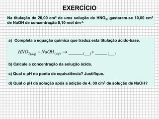 EXERCÍCIO
Na titulação de 20,00 cm3 de uma solução de HNO3, gastaram-se 10,00 cm3
de NaOH de concentração 0,10 mol dm-3.
a) Completa a equação química que traduz esta titulação ácido-base.
b) Calcule a concentração da solução ácida.
c) Qual o pH no ponto de equivalência? Justifique.
d) Qual o pH da solução após a adição de 4, 00 cm3 de solução de NaOH?
(___)(___))()(3 ___________  aqaq NaOHHNO
 