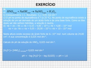 EXERCÍCIO
R:
a)
b) Estequiometria 1:1. Resultado: Ca= 0,05 mol dm-3
c) O pH no ponto de equivalência é 7 (a 25 ºC). No ponto de equivalência existe a
solução de um sal derivado de um ácido forte e de uma base forte. Como os iões
deste sal não sofrem hidrólise, a solução é neutra.
d) nb = cb  Vb  nb = 0,10  4,00  10-3 nb = 4,00  10-4 mol
na = ca Va  na = 0,05  20,00  10-3 nb = 10  10-4 mol
Nesta altura existe excesso de ácido forte de 6 10-4 mol num volume de 24,00
cm3. A sua concentração é 0,025 mol dm-3.
Calculo do pH da solução de HNO3, 0,025 mol dm-3.
[H3O+]= [HNO3] ionizado= 0,025 mol dm-3
pH = - log [H3O+]= - log (0,025)  pH = 1,6
)(2)(3)()(3 laqaqaq
OHNaNONaOHHNO 
 
