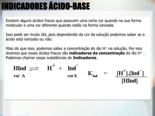 Existem alguns ácidos fracos que possuem uma certa cor quando na sua forma
molecular e uma cor diferente quando estão na forma ionizada.
Isso pode ser muito útil, pois dependendo da cor da solução podemos saber se o
ácido está ionizado ou não.
Mais do que isso, podemos saber a concentração do ião H+ na solução. Por isso
dizemos que esses ácidos fracos são indicadores da concentração do ião H+ .
Podemos chamar essas substâncias de Indicadores.
INDICADORES ÁCIDO-BASE
 