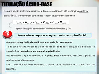 Numa titulação ácido-base adiciona-se titulante ao titulado até se atingir o ponto de
equivalência. Momento em que ambos reagem estequiometricamente:
nácido = nbase  cácido  Vácido = cbase  Vbase
Apenas válido para estequiometria monoácido/monobase (1: 1).
Como sabemos que se atingiu o ponto de equivalência?
-No ponto de equivalência verifica-se uma variação brusca do pH
-Pode ser detetado utilizando um indicador de ácido-base adequado, adicionado ao
titulado. Este muda de cor no ponto de equivalência.
- Na realidade o que é detetado é o ponto final – momento em que o ponto de
equivalência é ultrapassado.
- Se o indicador for bem escolhido, o ponto de equivalência e o ponto final são
próximos.
TITULAÇÃO ÁCIDO-BASE
 