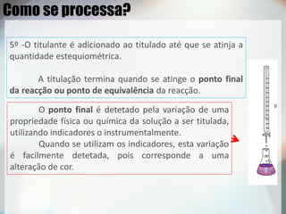 O ponto final é detetado pela variação de uma
propriedade física ou química da solução a ser titulada,
utilizando indicadores o instrumentalmente.
Quando se utilizam os indicadores, esta variação
é facilmente detetada, pois corresponde a uma
alteração de cor.
Como se processa?
5º -O titulante é adicionado ao titulado até que se atinja a
quantidade estequiométrica.
A titulação termina quando se atinge o ponto final
da reacção ou ponto de equivalência da reacção.
 