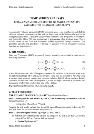 Data Analysis & Forecasting                                  Faculty of Development Economics




                          TIME SERIES ANALYSIS
     TODA-YAMAMOTO VERSION OF GRANGER CAUSALITY
           (AUGMENTED GRANGER CAUSALITY)

According to Toda and Yamamoto (1995), economic series could be either integrated of the
different orders or non-cointegrated or both. In these cases, the ECM cannot be applied for
Granger causality tests. Hence, they developed an alternative test, irrespective of whether Yt
and Xt are I(0), I(1) or I(2), non-cointegrated or cointegrated of an arbitrary order. This is
widely known as the Toda and Yamamoto (1995) augmented Granger causality. This
procedure provides the possibility of testing for causality between integrated variables
based on asymptotic theory.

1. THE MODEL
Toda and Yamamoto (1995) augmented Granger causality test method is based on the
following equations:
                                              h +d          k +d
                                   Yt = α + ∑ β i Yt −i + ∑ γ j X t − j + u yt             (1)
                                              i =1           j=1

                                              h+d            k +d
                                   X t = α + ∑ θ i X t −i + ∑ δ j Yt − j + u xt            (2)
                                               i =1           j=1

where d is the maximal order of integration order of the variables in the system, h and k are
the optimal lag length of Yt and Xt, and are error terms that are assumed to be white noise
with zero mean, constant variance and no autocorrelation. Indeed, all one needs to do is to
determine the maximal order of integration d, which we expect to occur in the model and
construct a VAR in their levels with a total of (k + d) lags.
Important note is the same as other causality models.


2. TEST PROCEDURE
THE DYNAMIC GRANGER CAUSALITY is performed as follows:
Step 1: Testing for the unit root of Yt and Xt, and determining the maximal order of
integration order (d)
        (using either DF, ADF, or PP tests)
Suppose the test results indicate that Yt and Xt have different integration orders, say I(1)
and I(2). Thus, the maximal order of integration is 2.
Step 2: Determining the optimal lag length (k) of Yt and Xt
   a) Automatically determine the optimal lag length of Yt and Xt in their AR models
      (using AIC or SIC, see Section 8 of my lecture).
          Optimal lag length of Yt

Phung Thanh Binh (2010)                                                                         1
 