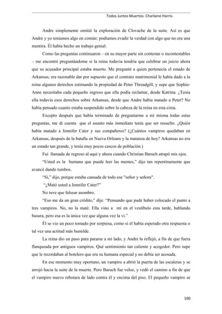 Todos Juntos Muertos- Charlaine Harris-
Andre simplemente omitió la exploración de Clovache de la suite. Así es que
Andre y yo teníamos algo en común: podíamos evadir la verdad con algo que no era una
mentira. Él había hecho un trabajo genial.
Como las preguntas continuaron – en su mayor parte sin contestar o incontestables
– me encontré preguntándome si la reina todavía tendría que celebrar un juicio ahora
que su acusador principal estaba muerto. Me pregunté a quien pertenecía el estado de
Arkansas; era razonable dar por supuesto que el contrato matrimonial le había dado a la
reina algunos derechos estimando la propiedad de Peter Threadgill, y supe que Sophie-
Anne necesitaba cada pequeño ingreso que ella podía reclamar, desde Katrina. ¿Tenía
ella todavía esos derechos sobre Arkansas, desde que Andre había matado a Peter? No
había pensado cuanto estaba suspendido sobre la cabeza de la reina en esta cima.
Excepto después que había terminado de preguntarme a mí misma todas estas
preguntas, me di cuenta que el asunto más inmediato tenía que ser resuelto. ¿Quién
había matado a Jennifer Cater y sus compañeros? (¿Cuántos vampiros quedaban en
Arkansas, después de la batalla en Nueva Orleans y la matanza de hoy? Arkansas no era
un estado tan grande, y tenía muy pocos cascos de población.)
Fui llamada de regreso al aquí y ahora cuando Christian Baruch atrapó mis ojos.
“Usted es la humana que puede leer las mentes,” dijo tan repentinamente que
avancé dando tumbos.
“Sí,” dije, porque estaba cansada de todo ese "señor y señora".
“¿Mató usted a Jennifer Cater?”
No tuve que falsear asombro.
“Eso me da un gran crédito,” dije. “Pensando que pude haber colocado el punto a
tres vampiros. No, no la maté. Ella vino a mí en el vestíbulo esta tarde, hablando
basura, pero esa es la única vez que alguna vez la vi.”
Él se vio un poco tomado por sorpresa, como si él había esperado otra respuesta o
tal vez una actitud más humilde.
La reina dio un paso para pararse a mi lado, y Andre la reflejó, a fin de que fuera
flanqueada por antiguos vampiros. Qué sentimiento tan caliente y acogedor. Pero supe
que le recordaban al hotelero que era su humana especial y no debía ser acosada.
En ese momento muy oportuno, un vampiro a abrió la puerta de las escaleras y se
arrojó hacia la suite de la muerte. Pero Baruch fue veloz, y vedó el camino a fin de que
el vampiro nuevo rebotara de lado contra él y encima del piso. El pequeño vampiro se
100
 