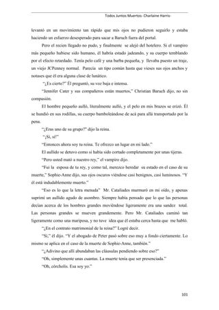 Todos Juntos Muertos- Charlaine Harris-
levantó en un movimiento tan rápido que mis ojos no pudieron seguirlo y estaba
haciendo un esfuerzo desesperado para sacar a Baruch fuera del portal.
Pero el recien llegado no pudo, y finalmente se alejó del hotelero. Si el vampiro
más pequeño hubiese sido humano, él habría estado jadeando, y su cuerpo temblando
por el efecto retardado. Tenía pelo café y una barba pequeña, y llevaba puesto un traje,
un viejo JCPenney normal. Parecía un tipo común hasta que vieses sus ojos anchos y
notases que él era alguna clase de lunático.
“¿Es cierto?” Él preguntó, su voz baja e intensa.
“Jennifer Cater y sus compañeros están muertos,” Christian Baruch dijo, no sin
compasión.
El hombre pequeño aulló, literalmente aulló, y el pelo en mis brazos se erizó. Él
se hundió en sus rodillas, su cuerpo bamboleándose de acá para allá transportado por la
pena.
“¿Eras uno de su grupo?" dijo la reina.
“¡Sí, sí!”
“Entonces ahora soy tu reina. Te ofrezco un lugar en mi lado.”
El aullido se detuvo como si había sido cortado completamente por unas tijeras.
“Pero usted mató a nuestro rey,” el vampiro dijo.
“Fui la esposa de tu rey, y como tal, merezco heredar su estado en el caso de su
muerte,” Sophie-Anne dijo, sus ojos oscuros viéndose casi benignos, casi luminosos. “Y
él está indudablemente muerto.”
“Eso es lo que la letra menuda” Mr. Cataliades murmuró en mi oído, y apenas
suprimí un aullido agudo de asombro. Siempre había pensado que lo que las personas
decían acerca de los hombres grandes moviéndose ligeramente era una sandez total.
Las personas grandes se mueven grandemente. Pero Mr. Cataliades caminó tan
ligeramente como una mariposa, y no tuve idea que él estaba cerca hasta que me habló.
“¿En el contrato matrimonial de la reina?” Logré decir.
“Sí,” él dijo. “Y el abogado de Peter pasó sobre eso muy a fondo ciertamente. Lo
mismo se aplica en el caso de la muerte de Sophie-Anne, también.”
“¿Adivino que allí abundaban las cláusulas pendiendo sobre eso?”
“Oh, simplemente unas cuantas. La muerte tenía que ser presenciada.”
“Oh, córcholis. Esa soy yo.”
101
 