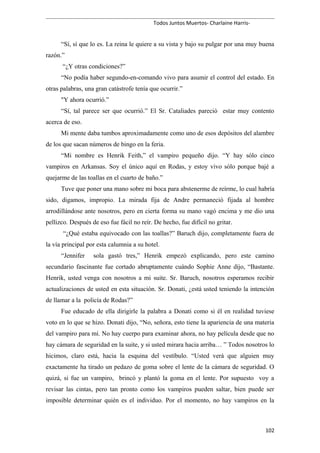 Todos Juntos Muertos- Charlaine Harris-
“Sí, sí que lo es. La reina le quiere a su vista y bajo su pulgar por una muy buena
razón.”
“¿Y otras condiciones?”
“No podía haber segundo-en-comando vivo para asumir el control del estado. En
otras palabras, una gran catástrofe tenía que ocurrir.”
"Y ahora ocurrió.”
“Sí, tal parece ser que ocurrió.” El Sr. Cataliades pareció estar muy contento
acerca de eso.
Mi mente daba tumbos aproximadamente como uno de esos depósitos del alambre
de los que sacan números de bingo en la feria.
“Mi nombre es Henrik Feith,” el vampiro pequeño dijo. “Y hay sólo cinco
vampiros en Arkansas. Soy el único aquí en Rodas, y estoy vivo sólo porque bajé a
quejarme de las toallas en el cuarto de baño.”
Tuve que poner una mano sobre mi boca para abstenerme de reírme, lo cual habría
sido, digamos, impropio. La mirada fija de Andre permaneció fijada al hombre
arrodillándose ante nosotros, pero en cierta forma su mano vagó encima y me dio una
pellizco. Después de eso fue fácil no reír. De hecho, fue difícil no gritar.
“¿Qué estaba equivocado con las toallas?” Baruch dijo, completamente fuera de
la vía principal por esta calumnia a su hotel.
“Jennifer sola gastó tres,” Henrik empezó explicando, pero este camino
secundario fascinante fue cortado abruptamente cuándo Sophie Anne dijo, “Bastante.
Henrik, usted venga con nosotros a mi suite. Sr. Baruch, nosotros esperamos recibir
actualizaciones de usted en esta situación. Sr. Donati, ¿está usted teniendo la intención
de llamar a la policía de Rodas?”
Fue educado de ella dirigirle la palabra a Donati como si él en realidad tuviese
voto en lo que se hizo. Donati dijo, “No, señora, esto tiene la apariencia de una materia
del vampiro para mí. No hay cuerpo para examinar ahora, no hay película desde que no
hay cámara de seguridad en la suite, y si usted mirara hacia arriba… ” Todos nosotros lo
hicimos, claro está, hacia la esquina del vestíbulo. “Usted verá que alguien muy
exactamente ha tirado un pedazo de goma sobre el lente de la cámara de seguridad. O
quizá, si fue un vampiro, brincó y plantó la goma en el lente. Por supuesto voy a
revisar las cintas, pero tan pronto como los vampiros pueden saltar, bien puede ser
imposible determinar quién es el individuo. Por el momento, no hay vampiros en la
102
 