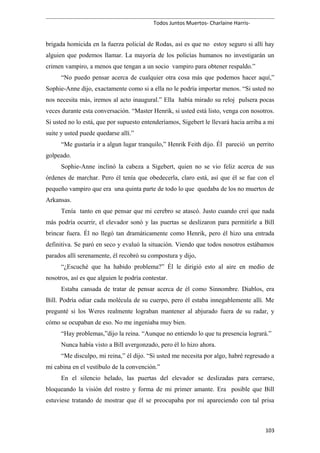 Todos Juntos Muertos- Charlaine Harris-
brigada homicida en la fuerza policial de Rodas, así es que no estoy seguro si allí hay
alguien que podemos llamar. La mayoría de los policías humanos no investigarán un
crimen vampiro, a menos que tengan a un socio vampiro para obtener respaldo.”
“No puedo pensar acerca de cualquier otra cosa más que podemos hacer aquí,”
Sophie-Anne dijo, exactamente como si a ella no le podría importar menos. “Si usted no
nos necesita más, iremos al acto inaugural.” Ella había mirado su reloj pulsera pocas
veces durante esta conversación. “Master Henrik, si usted está listo, venga con nosotros.
Si usted no lo está, que por supuesto entenderíamos, Sigebert le llevará hacia arriba a mi
suite y usted puede quedarse allí.”
“Me gustaría ir a algun lugar tranquilo,” Henrik Feith dijo. Él pareció un perrito
golpeado.
Sophie-Anne inclinó la cabeza a Sigebert, quien no se vio feliz acerca de sus
órdenes de marchar. Pero él tenía que obedecerla, claro está, así que él se fue con el
pequeño vampiro que era una quinta parte de todo lo que quedaba de los no muertos de
Arkansas.
Tenía tanto en que pensar que mi cerebro se atascó. Justo cuando creí que nada
más podría ocurrir, el elevador sonó y las puertas se deslizaron para permitirle a Bill
brincar fuera. Él no llegó tan dramáticamente como Henrik, pero él hizo una entrada
definitiva. Se paró en seco y evaluó la situación. Viendo que todos nosotros estábamos
parados allí serenamente, él recobró su compostura y dijo,
“¿Escuché que ha habido problema?” Él le dirigió esto al aire en medio de
nosotros, así es que alguien le podría contestar.
Estaba cansada de tratar de pensar acerca de él como Sinnombre. Diablos, era
Bill. Podría odiar cada molécula de su cuerpo, pero él estaba innegablemente allí. Me
pregunté si los Weres realmente lograban mantener al abjurado fuera de su radar, y
cómo se ocupaban de eso. No me ingeniaba muy bien.
“Hay problemas,”dijo la reina. “Aunque no entiendo lo que tu presencia logrará.”
Nunca había visto a Bill avergonzado, pero él lo hizo ahora.
“Me disculpo, mi reina,” él dijo. “Si usted me necesita por algo, habré regresado a
mi cabina en el vestíbulo de la convención.”
En el silencio helado, las puertas del elevador se deslizadas para cerrarse,
bloqueando la visión del rostro y forma de mi primer amante. Era posible que Bill
estuviese tratando de mostrar que él se preocupaba por mí apareciendo con tal prisa
103
 