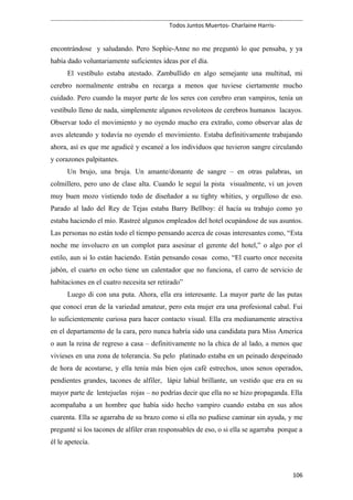 Todos Juntos Muertos- Charlaine Harris-
encontrándose y saludando. Pero Sophie-Anne no me preguntó lo que pensaba, y ya
había dado voluntariamente suficientes ideas por el día.
El vestíbulo estaba atestado. Zambullido en algo semejante una multitud, mi
cerebro normalmente entraba en recarga a menos que tuviese ciertamente mucho
cuidado. Pero cuando la mayor parte de los seres con cerebro eran vampiros, tenía un
vestíbulo lleno de nada, simplemente algunos revoloteos de cerebros humanos lacayos.
Observar todo el movimiento y no oyendo mucho era extraño, como observar alas de
aves aleteando y todavía no oyendo el movimiento. Estaba definitivamente trabajando
ahora, así es que me agudicé y escaneé a los individuos que tuvieron sangre circulando
y corazones palpitantes.
Un brujo, una bruja. Un amante/donante de sangre – en otras palabras, un
colmillero, pero uno de clase alta. Cuando le seguí la pista visualmente, vi un joven
muy buen mozo vistiendo todo de diseñador a su tighty whities, y orgulloso de eso.
Parado al lado del Rey de Tejas estaba Barry Bellboy: él hacía su trabajo como yo
estaba haciendo el mío. Rastreé algunos empleados del hotel ocupándose de sus asuntos.
Las personas no están todo el tiempo pensando acerca de cosas interesantes como, “Esta
noche me involucro en un complot para asesinar el gerente del hotel,” o algo por el
estilo, aun si lo están haciendo. Están pensando cosas como, “El cuarto once necesita
jabón, el cuarto en ocho tiene un calentador que no funciona, el carro de servicio de
habitaciones en el cuatro necesita ser retirado”
Luego di con una puta. Ahora, ella era interesante. La mayor parte de las putas
que conocí eran de la variedad amateur, pero esta mujer era una profesional cabal. Fui
lo suficientemente curiosa para hacer contacto visual. Ella era medianamente atractiva
en el departamento de la cara, pero nunca habría sido una candidata para Miss America
o aun la reina de regreso a casa – definitivamente no la chica de al lado, a menos que
vivieses en una zona de tolerancia. Su pelo platinado estaba en un peinado despeinado
de hora de acostarse, y ella tenía más bien ojos café estrechos, unos senos operados,
pendientes grandes, tacones de alfiler, lápiz labial brillante, un vestido que era en su
mayor parte de lentejuelas rojas – no podrías decir que ella no se hizo propaganda. Ella
acompañaba a un hombre que había sido hecho vampiro cuando estaba en sus años
cuarenta. Ella se agarraba de su brazo como si ella no pudiese caminar sin ayuda, y me
pregunté si los tacones de alfiler eran responsables de eso, o si ella se agarraba porque a
él le apetecía.
106
 