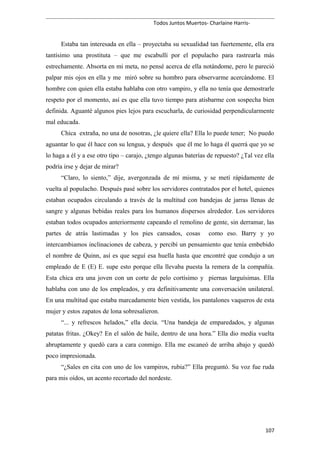 Todos Juntos Muertos- Charlaine Harris-
Estaba tan interesada en ella – proyectaba su sexualidad tan fuertemente, ella era
tantísimo una prostituta – que me escabullí por el populacho para rastrearla más
estrechamente. Absorta en mi meta, no pensé acerca de ella notándome, pero le pareció
palpar mis ojos en ella y me miró sobre su hombro para observarme acercándome. El
hombre con quien ella estaba hablaba con otro vampiro, y ella no tenía que demostrarle
respeto por el momento, así es que ella tuvo tiempo para atisbarme con sospecha bien
definida. Aguanté algunos pies lejos para escucharla, de curiosidad perpendicularmente
mal educada.
Chica extraña, no una de nosotras, ¿le quiere ella? Ella lo puede tener; No puedo
aguantar lo que él hace con su lengua, y después que él me lo haga él querrá que yo se
lo haga a él y a ese otro tipo – carajo, ¿tengo algunas baterías de repuesto? ¿Tal vez ella
podría irse y dejar de mirar?
“Claro, lo siento,” dije, avergonzada de mí misma, y se metí rápidamente de
vuelta al populacho. Después pasé sobre los servidores contratados por el hotel, quienes
estaban ocupados circulando a través de la multitud con bandejas de jarras llenas de
sangre y algunas bebidas reales para los humanos dispersos alrededor. Los servidores
estaban todos ocupados anteriormente capeando el remolino de gente, sin derramar, las
partes de atrás lastimadas y los pies cansados, cosas como eso. Barry y yo
intercambiamos inclinaciones de cabeza, y percibí un pensamiento que tenía embebido
el nombre de Quinn, así es que seguí esa huella hasta que encontré que condujo a un
empleado de E (E) E. supe esto porque ella llevaba puesta la remera de la compañía.
Esta chica era una joven con un corte de pelo cortísimo y piernas larguísimas. Ella
hablaba con uno de los empleados, y era definitivamente una conversación unilateral.
En una multitud que estaba marcadamente bien vestida, los pantalones vaqueros de esta
mujer y estos zapatos de lona sobresalieron.
“... y refrescos helados,” ella decía. “Una bandeja de emparedados, y algunas
patatas fritas. ¿Okey? En el salón de baile, dentro de una hora.” Ella dio media vuelta
abruptamente y quedó cara a cara conmigo. Ella me escaneó de arriba abajo y quedó
poco impresionada.
“¿Sales en cita con uno de los vampiros, rubia?” Ella preguntó. Su voz fue ruda
para mis oídos, un acento recortado del nordeste.
107
 