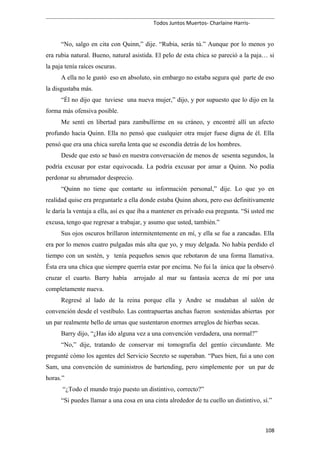 Todos Juntos Muertos- Charlaine Harris-
“No, salgo en cita con Quinn,” dije. “Rubia, serás tú.” Aunque por lo menos yo
era rubia natural. Bueno, natural asistida. El pelo de esta chica se pareció a la paja… si
la paja tenía raíces oscuras.
A ella no le gustó eso en absoluto, sin embargo no estaba segura qué parte de eso
la disgustaba más.
“Él no dijo que tuviese una nueva mujer,” dijo, y por supuesto que lo dijo en la
forma más ofensiva posible.
Me sentí en libertad para zambullirme en su cráneo, y encontré allí un afecto
profundo hacia Quinn. Ella no pensó que cualquier otra mujer fuese digna de él. Ella
pensó que era una chica sureña lenta que se escondía detrás de los hombres.
Desde que esto se basó en nuestra conversación de menos de sesenta segundos, la
podría excusar por estar equivocada. La podría excusar por amar a Quinn. No podía
perdonar su abrumador desprecio.
“Quinn no tiene que contarte su información personal,” dije. Lo que yo en
realidad quise era preguntarle a ella donde estaba Quinn ahora, pero eso definitivamente
le daría la ventaja a ella, así es que iba a mantener en privado esa pregunta. “Si usted me
excusa, tengo que regresar a trabajar, y asumo que usted, también.”
Sus ojos oscuros brillaron intermitentemente en mí, y ella se fue a zancadas. Ella
era por lo menos cuatro pulgadas más alta que yo, y muy delgada. No había perdido el
tiempo con un sostén, y tenía pequeños senos que rebotaron de una forma llamativa.
Ésta era una chica que siempre querría estar por encima. No fui la única que la observó
cruzar el cuarto. Barry había arrojado al mar su fantasía acerca de mí por una
completamente nueva.
Regresé al lado de la reina porque ella y Andre se mudaban al salón de
convención desde el vestíbulo. Las contrapuertas anchas fueron sostenidas abiertas por
un par realmente bello de urnas que sustentaron enormes arreglos de hierbas secas.
Barry dijo, “¿Has ido alguna vez a una convención verdadera, una normal?”
“No,” dije, tratando de conservar mi tomografía del gentío circundante. Me
pregunté cómo los agentes del Servicio Secreto se superaban. “Pues bien, fui a uno con
Sam, una convención de suministros de bartending, pero simplemente por un par de
horas.”
“¿Todo el mundo trajo puesto un distintivo, correcto?”
“Si puedes llamar a una cosa en una cinta alrededor de tu cuello un distintivo, sí.”
108
 