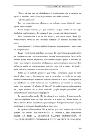 Todos Juntos Muertos- Charlaine Harris-
“Eso es así para que los trabajadores en la puerta puedan estar seguros que has
pagado tu admisión, y a fin de que las personas no autorizadas no entren.”
“¿Bueno, entonces?”
Barry se volvió silencioso. ¿Entonces, ves a alguien con un distintivo? ¿Ves a
alguien inspeccionando?
Nadie excepto nosotros. ¿Y qué sabemos? La puta podría ser una espía
clandestina para los vampiros del nordeste. O algo peor, agregué más sobriamente.
Están acostumbrados a ser los más fuertes y más espeluznantes, Barry dijo.
Podrían temerse entre ellos, pero seriamente no temen a los humanos, no cuándo están
juntos.
Tomé su punto. El Britlingen ya había despertado mi preocupación, y ahora estaba
aún más preocupada.
Luego volví la mirada atrás hacia las puertas del hotel. Estaban protegidas, ahora
que estaba oscuro, por vampiros armados en lugar de humanos armados. La recepción,
también, estaba provista de personal con vampiros trayendo puesto el uniforme del
hotel, y esos vampiros examinaban a toda persona que caminaba por las puertas. Este
edificio no estaba tan negligentemente protegido como podría parecer. Me relajé y
decidí revisar las cabinas en el vestíbulo de la convención.
Había uno de colmillos protésicos que podías implantarte; venían en marfil
natural, plata, u oro, y los realmente caros se retractaban por medio de un motor
diminuto cuando tu lengua presionaba un botón diminuto en tu boca. “Indistinguible de
los verdaderos,” un hombre metido en años reconfortaba a un vampiro con una larga
barba y pelo trenzado. “¡Y afilados, oh Dios, sí!” No podía figurarme quién querría un
par. ¿Algún vampiro con un diente quebrado? ¿Algún vampiro pretencioso? ¿Un
humano buscando caracterización de papeles?
La siguiente cabina vendía CDs de música de eras históricas diversas, como las
Canciones Populares Rusas del Siglo Dieciocho o la Música de Cámara Italiana, de
Años Anteriores. Estaba haciendo un negocio enérgico. A las personas siempre les gusta
la música de su época, aun si esa época fuese siglos atrás.
La siguiente cabina era la de Bill, y tenía un gran cartel arqueándose sobre las
“paredes” del cercado. IDENTIFICACIÓN DE VAMPIROS, decía simplemente.
SÍGALE LA PISTA A CUALQUIER VAMPIRO, DONDEQUIERA, EN
CUALQUIER MOMENTO. TODO LO QUE USTED NECESITA ES UNA ES UNA
109
 