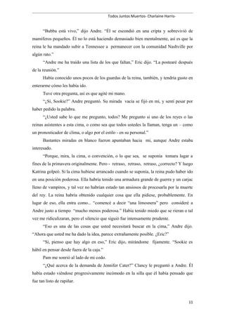 Todos Juntos Muertos- Charlaine Harris-
“Bubba está vivo,” dijo Andre. “Él se escondió en una cripta y sobrevivió de
mamíferos pequeños. Él no lo está haciendo demasiado bien mentalmente, así es que la
reina le ha mandado subir a Tennessee a permanecer con la comunidad Nashville por
algún rato.”
“Andre me ha traído una lista de los que faltan,” Eric dijo. “La postearé después
de la reunión.”
Había conocido unos pocos de los guardas de la reina, también, y tendría gusto en
enterarme cómo les había ido.
Tuve otra pregunta, así es que agité mi mano.
“¿Sí, Sookie?” Andre preguntó. Su mirada vacía se fijó en mí, y sentí pesar por
haber pedido la palabra.
“¿Usted sabe lo que me pregunto, todos? Me pregunto si uno de los reyes o las
reinas asistentes a esta cima, o como sea que todos ustedes la llaman, tenga un – como
un pronosticador de clima, o algo por el estilo - en su personal.”
Bastantes miradas en blanco fueron apuntaban hacia mi, aunque Andre estaba
interesado.
“Porque, mira, la cima, o convención, o lo que sea, se suponía tomara lugar a
fines de la primavera originalmente. Pero - retraso, retraso, retraso, ¿correcto? Y luego
Katrina golpeó. Si la cima hubiese arrancado cuando se suponía, la reina pudo haber ido
en una posición poderosa. Ella habría tenido una armadura grande de guerra y un carjac
lleno de vampiros, y tal vez no habrían estado tan ansiosos de procesarla por la muerte
del rey. La reina habría obtenido cualquier cosa que ella pidiese, probablemente. En
lugar de eso, ella entra como... “comencé a decir “una limosnera” pero consideré a
Andre justo a tiempo “mucho menos poderosa.” Había tenido miedo que se rieran o tal
vez me ridiculizaran, pero el silencio que siguió fue intensamente prudente.
“Eso es una de las cosas que usted necesitará buscar en la cima,” Andre dijo.
“Ahora que usted me ha dado la idea, parece extrañamente posible. ¿Eric?”
“Sí, pienso que hay algo en eso,” Eric dijo, mirándome fijamente. “Sookie es
hábil en pensar desde fuera de la caja.”
Pam me sonrió al lado de mi codo.
“¿Qué acerca de la demanda de Jennifer Cater?” Clancy le preguntó a Andre. Él
había estado viéndose progresivamente incómodo en la silla que él había pensado que
fue tan listo de rapiñar.
11
 