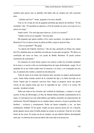 Todos Juntos Muertos- Charlaine Harris-
moderna para querer usar su apellido; ella había sido un vampiro por sólo cincuenta
años.
“¿Dónde está Eric?” Andre preguntó a los otros sheriffs.
Cleo se rió, el tipo de risa de garganta profunda que parecía de hombres. “Él fue
reclutado,” dijo. “El sacerdote no apareció, y Eric ha tomado un curso, así es que él va a
ejercer un cargo.”
Andre sonrió. “Eso será algo para observar. ¿Cuál es la ocasión?”
“Saldrá a la luz en un segundo,” Gervaise dijo.
Me pregunté qué iglesia tendría a Eric como sacerdote. ¿La Iglesia de los Altos
Beneficios? Fui a la deriva hacia la cabina de Bill y atraje la atención Pam.
“¿Eric es sacerdote?” Me quejé
“La Iglesia del Espíritu Amoroso,” ella me dijo, poniendo en bolsas tres copias
del CD y dándolas para un colmillero enviado por su amo para recogerlas. “Él obtuvo su
certificado del curso en línea, con ayuda de Bobby Burnham. Él puede realizar
ceremonias de casamiento.”
Un camarero en cierta forma esquivó con astucia a todos los invitados alrededor
de la reina y se acercó a ella con una bandeja llena de copas desbordando sangre. En el
parpadeo de un ojo Andre estaba entre el camarero y la reina, y en el parpadeo de otro
ojo, el camarero dio vueltas y caminó en otra dirección.
Traté de mirar en la mente del camarero pero encontré un espacio perfectamente
vacío. Andre había tomado control de la voluntad del tipo y lo había desviado en su
forma. Esperé que el camarero estuviese bien. Seguí su progreso hacia una puerta
vaivén en una esquina hasta que tuve la seguridad de que volvía a la cocina. De
acuerdo, incidente evitado.
Hubo una onda en las corrientes del vestíbulo de despliegue, y empecé a ver qué
ocurría. El Rey de Mississippi y el Rey de Indiana habían entrado conjuntamente de la
mano, lo cual pareció ser una señal pública que habían concluido sus negociaciones de
matrimonio. Russell Edgington era un vampiro ligero, atractivo, al que le gustaban otros
hombres – exclusiva y extensamente. Podía ser buena compañía, y era un buen
combatiente, también. Él me gustó. Estaba un poco ansiosa acerca de ver a Russell,
desde algunos meses antes le había dejado un cuerpo en su piscina. Traté de ver el lado
bueno de las cosas. El cuerpo era de un vampiro, así que debería haberse desintegrado
antes que la cobertura de la piscina había sido removida en la primavera.
111
 