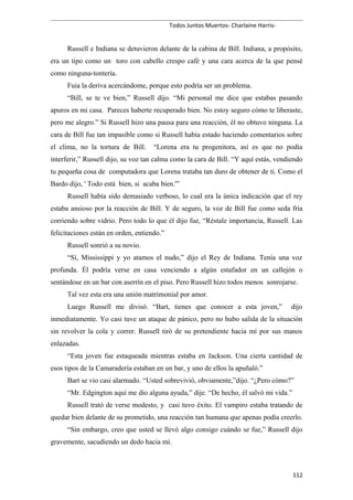 Todos Juntos Muertos- Charlaine Harris-
Russell e Indiana se detuvieron delante de la cabina de Bill. Indiana, a propósito,
era un tipo como un toro con cabello crespo café y una cara acerca de la que pensé
como ninguna-tontería.
Fuia la deriva acercándome, porque esto podría ser un problema.
“Bill, se te ve bien,” Russell dijo. “Mi personal me dice que estabas pasando
apuros en mi casa. Pareces haberte recuperado bien. No estoy seguro cómo te liberaste,
pero me alegro.” Si Russell hizo una pausa para una reacción, él no obtuvo ninguna. La
cara de Bill fue tan impasible como si Russell había estado haciendo comentarios sobre
el clima, no la tortura de Bill. “Lorena era tu progenitora, así es que no podía
interferir,” Russell dijo, su voz tan calma como la cara de Bill. “Y aquí estás, vendiendo
tu pequeña cosa de computadora que Lorena trataba tan duro de obtener de ti. Como el
Bardo dijo, ' Todo está bien, si acaba bien.'”
Russell había sido demasiado verboso, lo cual era la única indicación que el rey
estaba ansioso por la reacción de Bill. Y de seguro, la voz de Bill fue como seda fría
corriendo sobre vidrio. Pero todo lo que él dijo fue, “Réstale importancia, Russell. Las
felicitaciones están en orden, entiendo.”
Russell sonrió a su novio.
“Sí, Mississippi y yo atamos el nudo,” dijo el Rey de Indiana. Tenía una voz
profunda. Él podría verse en casa venciendo a algún estafador en un callejón o
sentándose en un bar con aserrín en el piso. Pero Russell hizo todos menos sonrojarse.
Tal vez esta era una unión matrimonial por amor.
Luego Russell me divisó. “Bart, tienes que conocer a esta joven,” dijo
inmediatamente. Yo casi tuve un ataque de pánico, pero no hubo salida de la situación
sin revolver la cola y correr. Russell tiró de su pretendiente hacia mí por sus manos
enlazadas.
“Esta joven fue estaqueada mientras estaba en Jackson. Una cierta cantidad de
esos tipos de la Camaradería estaban en un bar, y uno de ellos la apuñaló.”
Bart se vio casi alarmado. “Usted sobrevivió, obviamente,”dijo. “¿Pero cómo?”
“Mr. Edgington aquí me dio alguna ayuda,” dije. “De hecho, él salvó mi vida.”
Russell trató de verse modesto, y casi tuvo éxito. El vampiro estaba tratando de
quedar bien delante de su prometido, una reacción tan humana que apenas podía creerlo.
“Sin embargo, creo que usted se llevó algo consigo cuándo se fue,” Russell dijo
gravemente, sacudiendo un dedo hacia mí.
112
 