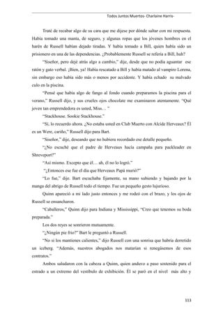Todos Juntos Muertos- Charlaine Harris-
Traté de recabar algo de su cara que me dijese por dónde saltar con mi respuesta.
Había tomado una manta, de seguro, y algunas ropas que los jóvenes hombres en el
harén de Russell habían dejado tiradas. Y había tomado a Bill, quien había sido un
prisionero en una de las dependencias. ¿Probablemente Russell se refería a Bill, huh?
“Siseñor, pero dejé atrás algo a cambio,” dije, desde que no podía aguantar ese
ratón y gato verbal. ¡Bien, ya! Había rescatado a Bill y había matado al vampiro Lorena,
sin embargo eso había sido más o menos por accidente. Y había echado su malvado
culo en la piscina.
“Pensé que había algo de fango al fondo cuando preparamos la piscina para el
verano,” Russell dijo, y sus crueles ojos chocolate me examinaron atentamente. “Qué
joven tan emprendedora es usted, Miss… ”
“Stackhouse. Sookie Stackhouse.”
“Sí, lo recuerdo ahora. ¿No estaba usted en Club Muerto con Alcide Herveaux? Él
es un Were, cariño,” Russell dijo para Bart.
“Siseñor,” dije, deseando que no hubiera recordado ese detalle pequeño.
“¿No escuché que el padre de Herveaux hacía campaña para packleader en
Shreveport?”
“Así mismo. Excepto que él… ah, él no lo logró.”
“¿Entonces ese fue el día que Herveaux Papá murió?”
“Lo fue,” dije. Bart escuchaba fijamente, su mano subiendo y bajando por la
manga del abrigo de Russell todo el tiempo. Fue un pequeño gesto lujurioso.
Quinn apareció a mi lado justo entonces y me rodeó con el brazo, y los ojos de
Russell se ensancharon.
“Caballeros,” Quinn dijo para Indiana y Mississippi, “Creo que tenemos su boda
preparada.”
Los dos reyes se sonrieron mutuamente.
“¿Ningún pie frio?” Bart le preguntó a Russell.
“No si los mantienes calientes,” dijo Russell con una sonrisa que habría derretido
un iceberg. “Además, nuestros abogados nos matarían si renegásemos de esos
contratos.”
Ambos saludaron con la cabeza a Quinn, quien anduvo a paso sostenido para el
estrado a un extremo del vestíbulo de exhibición. Él se paró en el nivel más alto y
113
 