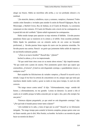 Todos Juntos Muertos- Charlaine Harris-
alargó sus brazos. Había un micrófono allá arriba, y su voz profunda silenció a la
multitud.
“¡Su atención, damas y caballeros, reyes y comunes, vampiros y humanos! Todos
ustedes están llamados e invitados para atender la unión de Russell Edgington, Rey de
Mississippi, y Bartlett Crowe, Rey de Indiana, en el Cuarto de Rituales. La ceremonia
comenzará en diez minutos. El Cuarto de Rituales está a través de las contrapuertas en
la pared del este del vestíbulo.” Quinn señaló regiamente las contrapuertas.
Había tenido tiempo para apreciar su traje mientras él hablaba. Llevaba puestos
pantalones llenos que se reunieron en la cintura y el tobillo. Eran escarlata profundo.
Había fajado los pantalones con un cinturón ancho de oro como un boxeador
profesional, y llevaba puestas botas negras de cuero con las perneras remetidas. No
llevaba puesta una camisa. Pareció un genio que justamente había salido de improviso
de una botella realmente grande.
“¿Éste es su nuevo hombre?” Russell dijo. “¿Quinn?”
Incliné la cabeza, y él se vio impresionado.
“Sé que usted tiene otras cosas en su mente ahora mismo,” dije impulsivamente.
“Sé que usted está a punto de casarse. Pero justamente quiero decir que espero que
estemosbien, ¿Correcto? ¿Usted no está disgustado conmigo, o guardándome rencor, o
cualquier cosa?”
Bart aceptaba las felicitaciones de variados vampiros, y Russell lo recorrió con la
mirada. Luego él me hizo la cortesía de concentrarse en mí, aunque supe que tenía que
marcharse dando media vuelta y gozar su tarde en muy poco tiempo, lo cual era sólo
correcto.
“No tengo rencor contra usted,” él dijo. “Afortunadamente, tengo sentido del
humor, y afortunadamente, no me gustaba Lorena un demonio. Le presté a ella el
cuarto en el establo porque la había conocido por un siglo o dos, pero ella siempre fue
una perra.”
“Entonces déjeme preguntarle, ya que usted no está disgustado conmigo,” dije.
“¿Por qué todo el mundo parece temer tanto a Quinn?”
“¿En realidad no lo sabe, y tiene al tigre por su cola?” Russell se vio felizmente
intrigado. “No tengo tiempo para contarle la historia completa, porque quiero estar con
mi futuro marido, pero le diré, Miss Sookie, su hombre ha hecho a un montón de gente
hacer un montón de dinero.”
114
 