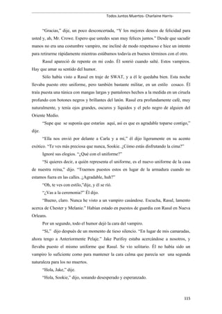Todos Juntos Muertos- Charlaine Harris-
“Gracias,” dije, un poco desconcertada, “Y los mejores deseos de felicidad para
usted y, ah, Mr. Crowe. Espero que ustedes sean muy felices juntos.” Desde que sacudir
manos no era una costumbre vampiro, me incliné de modo respetuoso e hice un intento
para retirarme rápidamente mientras estábamos todavía en buenos términos con el otro.
Rasul apareció de repente en mi codo. Él sonrió cuando salté. Estos vampiros.
Hay que amar su sentido del humor.
Sólo había visto a Rasul en traje de SWAT, y a él le quedaba bien. Esta noche
llevaba puesto otro uniforme, pero también bastante militar, en un estilo cosaco. Él
traía puesta una túnica con mangas largas y pantalones hechos a la medida en un ciruela
profundo con botones negros y brillantes del latón. Rasul era profundamente café, muy
naturalmente, y tenía ojos grandes, oscuros y líquidos y el pelo negro de alguien del
Oriente Medio.
“Supe que se suponía que estarías aquí, así es que es agradable toparse contigo,”
dije.
“Ella nos envió por delante a Carla y a mí,” él dijo ligeramente en su acento
exótico. “Te ves más preciosa que nunca, Sookie. ¿Cómo estás disfrutando la cima?”
Ignoré sus elogios. “¿Qué con el uniforme?”
“Si quieres decir, a quién representa el uniforme, es el nuevo uniforme de la casa
de nuestra reina,” dijo. “Traemos puestos estos en lugar de la armadura cuando no
estamos fuera en las calles. ¿Agradable, huh?”
“Oh, te ves con estilo,”dije, y él se rió.
“¿Vas a la ceremonia?” Él dijo.
“Bueno, claro. Nunca he visto a un vampiro casándose. Escucha, Rasul, lamento
acerca de Chester y Melanie.” Habían estado en puestos de guardia con Rasul en Nueva
Orleans.
Por un segundo, todo el humor dejó la cara del vampiro.
“Sí,” dijo después de un momento de tieso silencio. “En lugar de mis camaradas,
ahora tengo a Anteriormente Pelaje.” Jake Purifoy estaba acercándose a nosotros, y
llevaba puesto el mismo uniforme que Rasul. Se vio solitario. Él no había sido un
vampiro lo suficiente como para mantener la cara calma que parecía ser una segunda
naturaleza para los no muertos.
“Hola, Jake,” dije.
“Hola, Sookie,” dijo, sonando desesperado y esperanzado.
115
 