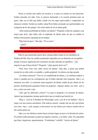 Todos Juntos Muertos- Charlaine Harris-
Rasul se inclinó ante ambos de nosotros y se puso en camino en otra dirección.
Estaba atascada con Jake. Esto se parecía demasiado a la escuela primaria para mi
gusto. Jake era el niño que había venido con las ropas equivocadas y empacando un
almuerzo extraño. Siendo un combo vamp-Were había arruinado sus oportunidades con
cualquiera de los dos grupos. Era como tratar de ser un atleta godo.
“¿Has tenido posibilidad de hablar con Quinn?” Pregunté a falta de cualquier cosa
mejor para decir. Jake había sido el empleado de Quinn antes de que su cambio le
hubiera eficazmente expulsado de un trabajo.
“Dije hola de paso,” Jake dijo. “No es justo.”
“¿Qué?”
“Que él sea aceptado no importa lo qué haya hecho, y yo sea desterrado.” (“That
he should be accepted no matter what he’s done, and I should be ostracized.”)
Sabía lo que desterrado quería decir, porque había estado en mi calendario de
Palabra del Día. Pero mi cerebro justamente tropezaba con un obstáculo en esa palabra
porque el mayor significado del comentario de Jake afectaba mi equilibrio. “¿No
importa lo que él haya hecho?” Pregunté. “¿Qué querría decir eso?”
“Pues bien, claro está, sabes acerca de Quinn,” Jake dijo, y pensé que podría
montar de un salto sobre su espalda y podría golpearle la cabeza con algo pesado.
“¡La boda comienza!” Vino la voz amplificada de Quinn, y la multitud empezó a
entrar a raudales por las contrapuertas que él había indicado más temprano. Jake y yo
entramos con ellos. La asistente senos-inquietos de Quinn estaba de pie dentro de las
puertas, distribuyendo pequeñas bolsas de potpourri. Algunas atadas con cinta azul y
oro, y otras con azul y rojo.
“¿Por qué los diferentes colores?” La puta le preguntó a la asistente de Quinn.
Aprecié que preguntase, porque quería decir que no tendría que hacerlo yo.
“Rojo y azul de la bandera de Mississippi, azul y oro de la de Indiana,” dijo la
mujer con una sonrisa automática. Ella todavía sonreía cuando ella me dio una bolsita
con cinta roja y azul, aunque se desvaneció en una forma casi cómica cuando ella se
dio cuenta quién era.
Jake y yo nos abrimos camino hacia un buen lugar un poco a la derecha de centro.
El estrado estaba desnudo excepto por algunos sostenes, y no había sillas. No esperaban
que fuera larguísimo, aparentemente. “Contéstame,” rechiflé. “Acerca de Quinn.”
116
 