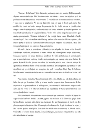 Todos Juntos Muertos- Charlaine Harris-
“Después de la boda,” dijo, haciendo un intento para no sonreír. Habían pasado
algunos meses desde que Jake hubiera tenido un mano a mano con alguien, y él no
podía esconder el hecho que lo disfrutaba. Él recorrió con la mirada detrás de nosotros,
y sus ojos se ampliaron. Vi en esa dirección para ver que el fondo del cuarto fue
establecido como un bufet, aunque la presentación del bufet no era la comida sino
sangre. Para mi repugnancia, había alrededor de veinte hombres y mujeres parados en
fila al lado de la fuente de sangre sintética, y todos ellos tenían etiquetas de nombre que
decían simplemente, “Donante Voluntario.” Yo respiré fuerte y con dificultad. ¿Puede
ser eso legal? Pero todos ellos eran libres y podían salir andando si lo escogieran, y la
mayor parte de ellos se vieron bastante ansiosos por empezar su donación. Hice una
tomografía rápida de sus cerebros. Yep, voluntarios.
Me volví hacia la plataforma, sólo dieciocho pulgadas de altura, sobre la cuál
Mississippi e Indiana justamente se había subido. Se habían puesto trajes elaborados,
los cuales recordé ver antes dentro de un álbum de fotos en la tienda de un fotógrafo
que se especializó en registrar rituales sobrenaturales. Al menos estos eran fáciles de
poner. Russell llevaba puesto una clase de brocado pesado, una clase de túnica de
apariencias abierta al frente sobre sus ropas normales. Era una prenda espléndida de tela
destellante de oro trabajada en un patrón de azul y escarlata. Bart, Rey de Indiana,
llevaba puesta una túnica similar en un color cobre oscuro, con un diseño en verde y el
oro.
“Sus túnicas formales,” Rasul murmuró. Otra vez, él había ido a la deriva hacia mi
lado sin que yo lo notara. Salté y vi una sonrisa pequeña tirar bruscamente de las
esquinas de su generosa boca. A mi izquierda, Jake se movió furtivamente un poco más
cerca de mí, como si él estuviera tratando de esconderse de Rasul encubriéndose a sí
mismo detrás de mi cuerpo.
Pero estaba más interesada en esta ceremonia que en el arte vampiro de lograr la
superioridad sobre los demás. Un ankh gigante era el sostén en el centro del grupo en la
tarima. Fuera hacia un lado, había una mesa con dos gavillas gruesas de papel con dos
plumas organizadas entre ellos. Un vampiro hembra estaba de pie detrás de la mesa, y
ella llevaba puesto un traje de calle con una falda hasta la altura de la rodilla. El Sr.
Cataliades se levantó detrás de ella, viéndose benigno, sus manos estrechándose una a la
otra a través de su barriga.
117
 