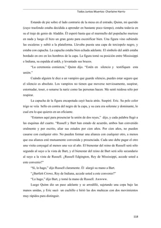 Todos Juntos Muertos- Charlaine Harris-
Estando de pie sobre el lado contrario de la mesa en el estrado, Quinn, mi querido
(cuyo trasfondo estaba decidida a aprender en bastante poco tiempo), estaba todavía en
su el traje de genio de Aladdin. Él esperó hasta que el murmullo del populacho muriese
en nada y luego él hizo un gran gesto para escenificar bien. Una figura vino subiendo
las escaleras y subió a la plataforma. Llevaba puesta una capa de terciopelo negro, y
estaba con capucha. La capucha estaba bien echada adelante. El símbolo del ankh estaba
bordado en oro en los hombros de la capa. La figura tomó su posición entre Mississippi
e Indiana, su espalda al ankh, y levantado sus brazos.
“La ceremonia comienza,” Quinn dijo. “Estén en silencio y testifiquen esta
unión.”
Cuándo alguien le dice a un vampiro que guarde silencio, puedes estar seguro que
el silencio es absoluto. Los vampiros no tienen que moverse nerviosamente, suspirar,
estornudar, toser, o sonarse la nariz como las personas hacen. Me sentí ruidosa sólo por
respirar.
La capucha de la figura encapotada cayó hacia atrás. Suspiré. Eric. Su pelo color
trigo se veía bello en contra del negro de la capa, y su cara era solemne y dominante, lo
cual era lo que quieres en un oficiante.
“Estamos aquí para presenciar la unión de dos reyes,” dijo, y cada palabra llegó a
las esquinas del cuarto. “Russell y Bart han estado de acuerdo, ambos han convenido
oralmente y por escrito, aliar sus estados por cien años. Por cien años, no pueden
casarse con cualquier otro. No pueden formar una alianza con cualquier otro, a menos
que esa alianza esté mutuamente convenida y presenciada. Cada uno debe pagar el otro
una visita conyugal al menos una vez al año. El bienestar del reino de Russell será sólo
segundo al suyo a la vista de Bart, y el bienestar del reino de Bart será sólo secundario
al suyo a la vista de Russell. ¿Russell Edgington, Rey de Mississippi, accede usted a
este convenio?”
“Sí, lo hago,” dijo Russell claramente. Él alargó su mano a Bart.
“¿Bartlett Crowe, Rey de Indiana, accede usted a este convenio?”
“Lo hago,” dijo Bart, y tomó la mano de Russell. Awwww.
Luego Quinn dio un paso adelante y se arrodilló, sujetando una copa bajo las
manos unidas, y Eric sacó un cuchillo e hirió las dos muñecas con dos movimientos
muy rápidos para distinguir.
118
 