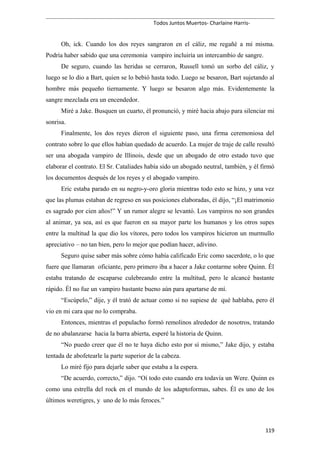 Todos Juntos Muertos- Charlaine Harris-
Oh, ick. Cuando los dos reyes sangraron en el cáliz, me regañé a mí misma.
Podría haber sabido que una ceremonia vampiro incluiría un intercambio de sangre.
De seguro, cuando las heridas se cerraron, Russell tomó un sorbo del cáliz, y
luego se lo dio a Bart, quien se lo bebió hasta todo. Luego se besaron, Bart sujetando al
hombre más pequeño tiernamente. Y luego se besaron algo más. Evidentemente la
sangre mezclada era un encendedor.
Miré a Jake. Busquen un cuarto, él pronunció, y miré hacia abajo para silenciar mi
sonrisa.
Finalmente, los dos reyes dieron el siguiente paso, una firma ceremoniosa del
contrato sobre lo que ellos habían quedado de acuerdo. La mujer de traje de calle resultó
ser una abogada vampiro de Illinois, desde que un abogado de otro estado tuvo que
elaborar el contrato. El Sr. Cataliades había sido un abogado neutral, también, y él firmó
los documentos después de los reyes y el abogado vampiro.
Eric estaba parado en su negro-y-oro gloria mientras todo esto se hizo, y una vez
que las plumas estaban de regreso en sus posiciones elaboradas, él dijo, “¡El matrimonio
es sagrado por cien años!” Y un rumor alegre se levantó. Los vampiros no son grandes
al animar, ya sea, así es que fueron en su mayor parte los humanos y los otros supes
entre la multitud la que dio los vítores, pero todos los vampiros hicieron un murmullo
apreciativo – no tan bien, pero lo mejor que podían hacer, adivino.
Seguro quise saber más sobre cómo había calificado Eric como sacerdote, o lo que
fuere que llamaran oficiante, pero primero iba a hacer a Jake contarme sobre Quinn. Él
estaba tratando de escaparse culebreando entre la multitud, pero le alcancé bastante
rápido. Él no fue un vampiro bastante bueno aún para apartarse de mí.
“Escúpelo,” dije, y él trató de actuar como si no supiese de qué hablaba, pero él
vio en mi cara que no lo compraba.
Entonces, mientras el populacho formó remolinos alrededor de nosotros, tratando
de no abalanzarse hacia la barra abierta, esperé la historia de Quinn.
“No puedo creer que él no te haya dicho esto por sí mismo,” Jake dijo, y estaba
tentada de abofetearle la parte superior de la cabeza.
Lo miré fijo para dejarle saber que estaba a la espera.
“De acuerdo, correcto,” dijo. “Oí todo esto cuando era todavía un Were. Quinn es
como una estrella del rock en el mundo de los adaptoformas, sabes. Él es uno de los
últimos weretigres, y uno de lo más feroces.”
119
 