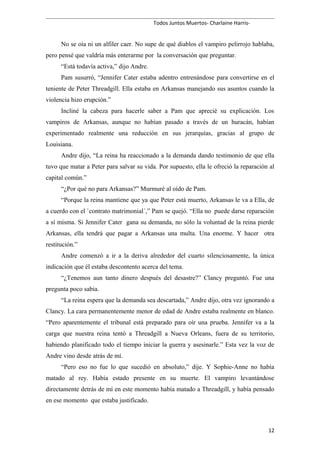 Todos Juntos Muertos- Charlaine Harris-
No se oía ni un alfiler caer. No supe de qué diablos el vampiro pelirrojo hablaba,
pero pensé que valdría más enterarme por la conversación que preguntar.
“Está todavía activa,” dijo Andre.
Pam susurró, “Jennifer Cater estaba adentro entrenándose para convertirse en el
teniente de Peter Threadgill. Ella estaba en Arkansas manejando sus asuntos cuando la
violencia hizo erupción.”
Incliné la cabeza para hacerle saber a Pam que aprecié su explicación. Los
vampiros de Arkansas, aunque no habían pasado a través de un huracán, habían
experimentado realmente una reducción en sus jerarquías, gracias al grupo de
Louisiana.
Andre dijo, “La reina ha reaccionado a la demanda dando testimonio de que ella
tuvo que matar a Peter para salvar su vida. Por supuesto, ella le ofreció la reparación al
capital común.”
“¿Por qué no para Arkansas?” Murmuré al oído de Pam.
“Porque la reina mantiene que ya que Peter está muerto, Arkansas le va a Ella, de
a cuerdo con el `contrato matrimonial´,” Pam se quejó. “Ella no puede darse reparación
a sí misma. Si Jennifer Cater gana su demanda, no sólo la voluntad de la reina pierde
Arkansas, ella tendrá que pagar a Arkansas una multa. Una enorme. Y hacer otra
restitución.”
Andre comenzó a ir a la deriva alrededor del cuarto silenciosamente, la única
indicación que él estaba descontento acerca del tema.
“¿Tenemos aun tanto dinero después del desastre?” Clancy preguntó. Fue una
pregunta poco sabia.
“La reina espera que la demanda sea descartada,” Andre dijo, otra vez ignorando a
Clancy. La cara permanentemente menor de edad de Andre estaba realmente en blanco.
“Pero aparentemente el tribunal está preparado para oír una prueba. Jennifer va a la
carga que nuestra reina tentó a Threadgill a Nueva Orleans, fuera de su territorio,
habiendo planificado todo el tiempo iniciar la guerra y asesinarle.” Esta vez la voz de
Andre vino desde atrás de mí.
“Pero eso no fue lo que sucedió en absoluto,” dije. Y Sophie-Anne no había
matado al rey. Había estado presente en su muerte. El vampiro levantándose
directamente detrás de mí en este momento había matado a Threadgill, y había pensado
en ese momento que estaba justificado.
12
 