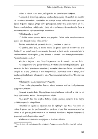Todos Juntos Muertos- Charlaine Harris-
Incliné la cabeza. Hasta ahora, eso igualaba mi conocimiento de Quinn.
“La mamá de Quinn fue capturada una luna llena cuando ella cambió. Un montón
de cazadores acampaban, establecían una trampa porque quisieron un oso para sus
peleas de perros ilegales. ¿Algo nuevo para apostar, sabes? Una jauría versus un oso.
Esto era en algún lugar en Colorado, y había nieve en la tierra. Su mamá estaba fuera, y
en cierta forma ella cayó en la trampa, no la sintió.”
“¿Dónde estaba su papá?”
“Él había muerto cuando Quinn era pequeño. Quinn tenía aproximadamente
quince años de edad cuando esto ocurrió.”
Tuve un sentimiento de que venía lo peor, y estaba en lo correcto.
“Él cambió, claro está, la misma noche, tan pronto como él encontró que ella
faltaba. Él los rastreó para el campamento. Su mamá se había vuelto una mujer bajo la
tensión nerviosa de la captura, y uno de ellos la violaba.” Jake aspiró profundamente.
“Quinn los mató a todos.”
Miré hacia abajo en el piso. No podría pensar acerca de cualquier cosa para decir.
“El campamento tuvo que ser limpiado. No había una manada para hacerlo– por
supuesto, los tigres no andan en manadas– y su madre estaba muy herida y en estado de
choque, así es que Quinn fue al nido vampiro local. Acordaron hacer el trabajo, si él
quedaba endeudado con ellos por tres años.” Jake se encogió de hombros. “Él estuvo de
acuerdo.”
“¿Qué acordó hacer exactamente?” Pregunté.
“Pelear en los pits para ellos. Por tres años o hasta que muriese, cualquiera cosa
que pasase primero.”
Comencé a sentir dedos fríos subiendo por mi columna vertebral, y esta vez no
fue el espeluznante Andre… fue simplemente miedo.
“¿Los pits?” dije, pero si él no hubiese tenido audición vampiro, él no habría
podido comprender mis palabras.
"Abundan los lugares de apuestas para pit fighting6
,” dijo Jake. “Es como las
peleas de perros para las que los cazadores quisieron el oso. Los humanos no son los
únicos a los que les gusta observar a los animales aniquilarse. Algunos vampiros lo
aman. Así como algunos otros supes.”
Mis labios se curvaron con repugnancia. Casi tuve náuseas.
6
Peleas de dos o más criaturas, poseidas por alguien. Para ganar uno de ellos debe matar a la criatura
rival.
120
 