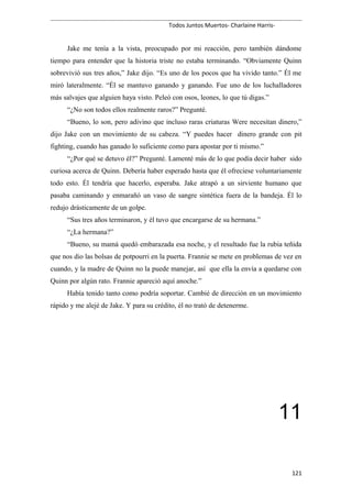 Todos Juntos Muertos- Charlaine Harris-
Jake me tenía a la vista, preocupado por mi reacción, pero también dándome
tiempo para entender que la historia triste no estaba terminando. “Obviamente Quinn
sobrevivió sus tres años,” Jake dijo. “Es uno de los pocos que ha vivido tanto.” Él me
miró lateralmente. “Él se mantuvo ganando y ganando. Fue uno de los luchalladores
más salvajes que alguien haya visto. Peleó con osos, leones, lo que tú digas.”
“¿No son todos ellos realmente raros?” Pregunté.
“Bueno, lo son, pero adivino que incluso raras criaturas Were necesitan dinero,”
dijo Jake con un movimiento de su cabeza. “Y puedes hacer dinero grande con pit
fighting, cuando has ganado lo suficiente como para apostar por ti mismo.”
“¿Por qué se detuvo él?” Pregunté. Lamenté más de lo que podía decir haber sido
curiosa acerca de Quinn. Debería haber esperado hasta que él ofreciese voluntariamente
todo esto. Él tendría que hacerlo, esperaba. Jake atrapó a un sirviente humano que
pasaba caminando y enmarañó un vaso de sangre sintética fuera de la bandeja. Él lo
redujo drásticamente de un golpe.
“Sus tres años terminaron, y él tuvo que encargarse de su hermana.”
“¿La hermana?”
“Bueno, su mamá quedó embarazada esa noche, y el resultado fue la rubia teñida
que nos dio las bolsas de potpourri en la puerta. Frannie se mete en problemas de vez en
cuando, y la madre de Quinn no la puede manejar, así que ella la envía a quedarse con
Quinn por algún rato. Frannie apareció aquí anoche.”
Había tenido tanto como podría soportar. Cambié de dirección en un movimiento
rápido y me alejé de Jake. Y para su crédito, él no trató de detenerme.
11
121
 